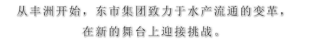 从丰洲开始，东市集团致力于水产流通的变革，在新的舞台上迎接挑战。