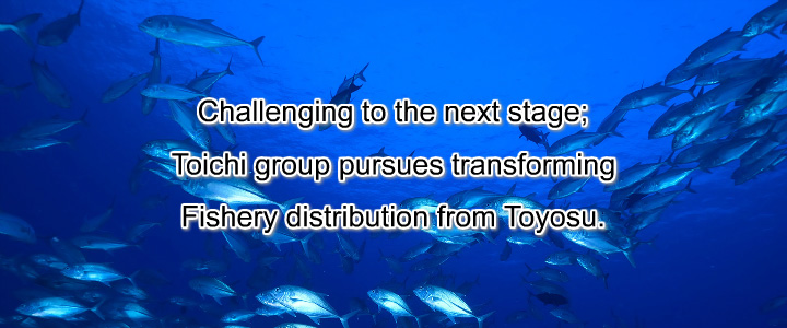 Challenging to the next stage; Toichi group pursues transforming Fishery distribution from Toyosu.